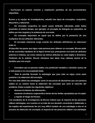 7
- Currículum en espiral: revisión y ampliación periódica de los conocimientos
adquiridos.
Bruner y su equipo de investigadores, estudió tres tipos de conceptos: conjuntivo,
disyuntivo y relacional.
• Un concepto conjuntivo es aquél cuyos atributos relevantes están todos
presentes al mismo tiempo, por ejemplo; el concepto de triángulo es conjuntivo, se
define por tres ángulos y la existencia de uno recto.
• Un concepto disyuntivo es aquél que se define por la presencia de uno
cualquiera de sus atributos relevantes.
• El concepto relacional surge cuando los atributos definitorios se relacionan
entre sí.
Al describir los pasos que sigue cada persona para obtener un concepto, Bruner parte
de las conocidas hipótesis de la lógica formal que presuponen una serie de atributos
externos e indicios, así como valores de dichos atributos en cada objeto o fenómeno.
Partiendo de lo anterior, Bruner introduce dos ideas muy valiosas acerca de la
temática que nos ocupa:
• Considera que la persona realiza una predicción tentativa o decisión acerca de
si éste posee o no una propiedad dada.
• Esto le permite formular la estrategia que para esto se sigue como paso
posterior a la obtención del concepto,
Por otro lado define las estrategias como la secuencia de decisiones que una persona
realiza en su camino hacia la obtención del concepto que sería la solución del
problema. Éstas cumplen los siguientes objetivos:
• alcanzar el máximo de información,
• mantener el esfuerzo cognoscitivo dentro de los límites apropiados por el sujeto
• y regular el riesgo de fracaso.
Los resultados de la investigación de Bruner indican que: la mayoría de las personas
utilizan estrategias, aun cuando no se trate de una decisión consciente o deliberada; a
los sujetos del experimento les era muy difícil cambiar de una estrategia a otra en el
proceso de obtención de concepto; la mayoría de las personas utilizan una estrategia
 