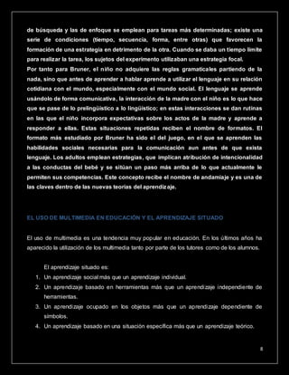 8
de búsqueda y las de enfoque se emplean para tareas más determinadas; existe una
serie de condiciones (tiempo, secuencia, forma, entre otras) que favorecen la
formación de una estrategia en detrimento de la otra. Cuando se daba un tiempo límite
para realizar la tarea, los sujetos del experimento utilizaban una estrategia focal.
Por tanto para Bruner, el niño no adquiere las reglas gramaticales partiendo de la
nada, sino que antes de aprender a hablar aprende a utilizar el lenguaje en su relación
cotidiana con el mundo, especialmente con el mundo social. El lenguaje se aprende
usándolo de forma comunicativa, la interacción de la madre con el niño es lo que hace
que se pase de lo prelingüístico a lo lingüístico; en estas interacciones se dan rutinas
en las que el niño incorpora expectativas sobre los actos de la madre y aprende a
responder a ellas. Estas situaciones repetidas reciben el nombre de formatos. El
formato más estudiado por Bruner ha sido el del juego, en el que se aprenden las
habilidades sociales necesarias para la comunicación aun antes de que exista
lenguaje. Los adultos emplean estrategias, que implican atribución de intencionalidad
a las conductas del bebé y se sitúan un paso más arriba de lo que actualmente le
permiten sus competencias. Este concepto recibe el nombre de andamiaje y es una de
las claves dentro de las nuevas teorías del aprendizaje.
EL USO DE MULTIMEDIA EN EDUCACIÓN Y EL APRENDIZAJE SITUADO
El uso de multimedia es una tendencia muy popular en educación. En los últimos años ha
aparecido la utilización de los multimedia tanto por parte de los tutores como de los alumnos.
El aprendizaje situado es:
1. Un aprendizaje social más que un aprendizaje individual.
2. Un aprendizaje basado en herramientas más que un aprendizaje independiente de
herramientas.
3. Un aprendizaje ocupado en los objetos más que un aprendizaje dependiente de
símbolos.
4. Un aprendizaje basado en una situación específica más que un aprendizaje teórico.
 