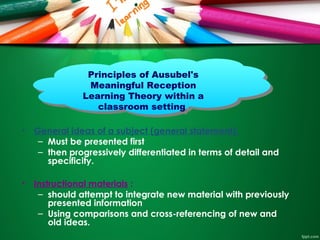 • General ideas of a subject (general statement):
– Must be presented first
– then progressively differentiated in terms of detail and
specificity.
• Instructional materials :
– should attempt to integrate new material with previously
presented information
– Using comparisons and cross-referencing of new and
old ideas.
Principles of Ausubel's
Meaningful Reception
Learning Theory within a
classroom setting
Principles of Ausubel's
Meaningful Reception
Learning Theory within a
classroom setting
 