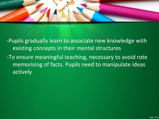 -Pupils gradually learn to associate new knowledge with
existing concepts in their mental structures
-To ensure meaningful teaching, necessary to avoid rote
memorising of facts. Pupils need to manipulate ideas
actively
 