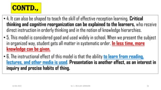 CONTD.,
• 4. It can also be shaped to teach the skill of effective reception learning. Critical
thinking and cognitive reorganization can be explained to the learners, who receive
direct instruction in orderly thinking and in the notion of knowledge hierarchies.
• 5. This model is considered good and used widely in school. When we present the subject
in organized way, student gets all matter in systematic order. In less time, more
knowledge can be given.
• 6. The instructional effect of this model is that the ability to learn from reading,
lectures, and other media is used. Presentation is another effect, as an interest in
inquiry and precise habits of thing.
14-06-2022 Dr. C. BEULAH JAYARANI 16
 