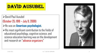 DAVID AUSUBEL
David Paul Ausubel
(October 25, 1918 – July 9, 2008)
He was an American psychologist.
His most significant contribution to the fields of
educational psychology, cognitive science, and
science education learning was on the development
and research on "advance organizers"
14-06-2022 Dr. C. BEULAH JAYARANI 2
 
