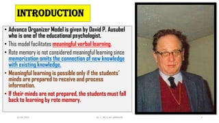 introduction
• Advance Organizer Model is given by David P. Ausubel
who is one of the educational psychologist.
• This model facilitates meaningful verbal learning.
• Rote memory is not considered meaningful learning since
memorization omits the connection of new knowledge
with existing knowledge.
• Meaningful learning is possible only if the students’
minds are prepared to receive and process
information.
• If their minds are not prepared, the students must fall
back to learning by rote memory.
14-06-2022 Dr. C. BEULAH JAYARANI 3
 