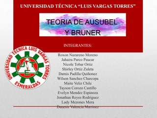 UNIVERSIDAD TÉCNICA “LUIS VARGAS TORRES”
INTEGRANTES:
Roxon Nazareno Moreno
Jahaira Parco Paucar
Nicole Tobar Ortiz
Shirley Ortiz Zuleta
Damis Padilla Quiñonez
Wilson Sanchez Charcopa
Maite Veliz Chile
Tayson Corozo Castillo
Evelyn Mendez Espinoza
Jonathan Reyes Rodriguez
Lady Mezones Mera
Danesis Valencia Martinez
TEORIA DE AUSUBEL
Y BRUNER
 