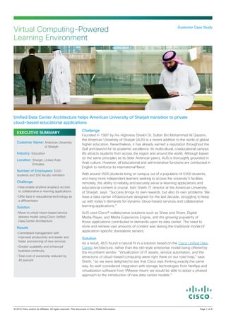 Virtual Computing-Powered                                                                                       Customer Case Study


Learning Environment




Unified Data Center Architecture helps American University of Sharjah transition to private
cloud‑based educational applications
                                                  Challenge
  EXECUTIVE SUMMARY
                                                  Founded in 1997 by His Highness Sheikh Dr. Sultan Bin Mohammad Al Qassimi,
                                                  the American University of Sharjah (AUS) is a recent addition to the world of global
  Customer Name: American University
                                                  higher education. Nevertheless, it has already earned a reputation throughout the
                         of Sharjah
                                                  Gulf and beyond for its academic excellence. Its multicultural, coeducational campus
  Industry: Education                             life attracts students from across the region and around the world. Although based
                                                  on the same principles as its older American peers, AUS is thoroughly grounded in
  Location: Sharjah, United Arab
              Emirates
                                                  Arab culture. However, all educational and administrative functions are conducted in
                                                  English to reinforce its international flavor.
  Number of Employees: 5200
  students and 350 faculty members                With around 2500 students living on campus out of a population of 5200 students,
                                                  and many more independent learners seeking to access the university’s facilities
  Challenge                                       remotely, the ability to reliably and securely serve e-learning applications and
  •	Help enable anytime anyplace access           educational content is crucial. Ashi Sheth, IT director at the American University
    to collaborative e-learning applications      of Sharjah, says: “Success brings its own rewards, but also its own problems. We
  •	Offer best in educational technology as       have a data center infrastructure designed for the last decade, struggling to keep
    a differentiator                              up with today’s demands for dynamic cloud-based services and collaborative
  Solution                                        learning applications.”
  •	Move to virtual cloud-based service           AUS uses Cisco® collaborative solutions such as Show and Share, Digital
    delivery model using Cisco Unified            Media Player, and Media Experience Engine, and the growing popularity of
    Data Center Architecture                      those applications contributed to demands upon its data center. The need to
  Results                                         store and retrieve vast amounts of content was testing the traditional model of
                                                  application‑specific standalone servers.
  •	Centralized management with
    improved productivity and easier and
                                                  Solution
    faster provisioning of new services
                                                  As a result, AUS found a natural fit in a solution based on the Cisco Unified Data
  •	Greater scalability and enhanced              Center Architecture, rather than the old-style enterprise model being offered by
    business continuity
                                                  the incumbent vendor. “Virtualization of IT assets, service automation, and the
  •	Total cost of ownership reduced by            attractions of cloud-based computing were right there on our road map,” says
    40 percent                                    Sheth, “so we were delighted to see that Cisco was thinking exactly the same
                                                  way. Its well-considered integration with storage technologies from NetApp and
                                                  virtualization software from VMware meant we would be able to adopt a phased
                                                  approach to the introduction of new data center models.”




© 2012 Cisco and/or its affiliates. All rights reserved. This document is Cisco Public Information.		                          Page 1 of 4
 