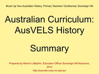 Australian Curriculum:
AusVELS History
Summary
Prepared by Marion Littlejohn, Education Officer Sovereign Hill Museums,
2014
http://ausvels.vcaa.vic.edu.au/
Brush Up Your Australian History; Primary Teachers’ Conference; Sovereign Hill
 