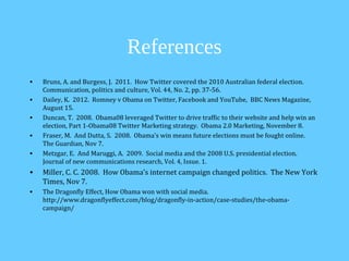References
•   Bruns, A. and Burgess, J. 2011. How Twitter covered the 2010 Australian federal election.
    Communication, politics and culture, Vol. 44, No. 2, pp. 37-56.
•   Dailey, K. 2012. Romney v Obama on Twitter, Facebook and YouTube, BBC News Magazine,
    August 15.
•   Duncan, T. 2008. Obama08 leveraged Twitter to drive traffic to their website and help win an
    election, Part 1-Obama08 Twitter Marketing strategy. Obama 2.0 Marketing, November 8.
•   Fraser, M. And Dutta, S. 2008. Obama’s win means future elections must be fought online.
    The Guardian, Nov 7.
•   Metzgar, E. And Maruggi, A. 2009. Social media and the 2008 U.S. presidential election.
    Journal of new communications research, Vol. 4, Issue. 1.
•   Miller, C. C. 2008. How Obama’s internet campaign changed politics. The New York
    Times, Nov 7.
•   The Dragonfly Effect, How Obama won with social media.
    http://www.dragonflyeffect.com/blog/dragonfly-in-action/case-studies/the-obama-
    campaign/
 