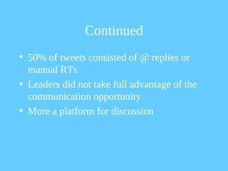 Continued
• 50% of tweets consisted of @ replies or
  manual RTs
• Leaders did not take full advantage of the
  communication opportunity
• More a platform for discussion
 