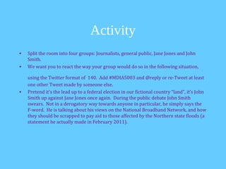 Activity
•   Split the room into four groups: Journalists, general public, Jane Jones and John
    Smith.
•   We want you to react the way your group would do so in the following situation,

    using the Twitter format of 140. Add #MDIA5003 and @reply or re-Tweet at least
    one other Tweet made by someone else.
•   Pretend it’s the lead up to a federal election in our fictional country “land”, it’s John
    Smith up against Jane Jones once again. During the public debate John Smith
    swears. Not in a derogatory way towards anyone in particular, he simply says the
    F-word. He is talking about his views on the National Broadband Network, and how
    they should be scrapped to pay aid to those affected by the Northern state floods (a
    statement he actually made in February 2011).
 