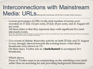 Interconnections with Mainstream
Media: URLs                                            (Sharing and Commenting with the links to further online resources.)


 ✤   Lowest percentages of URLs in the total number of tweets were
     recorded on 17 July (12 per cent), 25 July (8 per cent), and 21 August (10
     per cent).
     All three dates is that they represent days with significant live (and
     televised) events.
     (On 17 July, Julia Gillard called the election in a press conference which was carried live by many Australian networks; 25 July saw the leaders’
     debate, also televised live across a number of networks)



 ✤   Live events of debate: #ausvotes activity on both 25 July and 21 August
     is very strongly skewed towards the evening hours, when those
     broadcasts were shown on TV.
     On these days, Twitter acts as a backchannel to accompany live
     broadcasts.

 ✤   Which shows,
     Focus of Twitter users is on commenting on the unfolding event itself,
     rather than on searching for and providing background information.
 