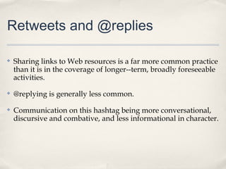 Retweets and @replies

✤   Sharing links to Web resources is a far more common practice
    than it is in the coverage of longer--term, broadly foreseeable
    activities.
✤   @replying is generally less common.
✤   Communication on this hashtag being more conversational,
    discursive and combative, and less informational in character.
 