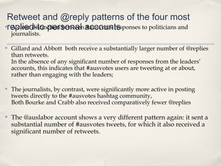 Retweet and @reply patterns of the four most
replied-to personal accounts
✤A clear distinction between #ausvotes responses to politicians and
    journalists.

✤   Gillard and Abbott both receive a substantially larger number of @replies
    than retweets.
    In the absence of any significant number of responses from the leaders’
    accounts, this indicates that #ausvotes users are tweeting at or about,
    rather than engaging with the leaders;

✤   The journalists, by contrast, were significantly more active in posting
    tweets directly to the #ausvotes hashtag community,
    Both Bourke and Crabb also received comparatively fewer @replies

✤   The @auslabor account shows a very different pattern again: it sent a
    substantial number of #ausvotes tweets, for which it also received a
    significant number of retweets.
 