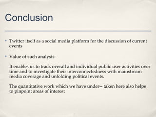 Conclusion

✤   Twitter itself as a social media platform for the discussion of current
    events

✤   Value of such analysis:

    It enables us to track overall and individual public user activities over
    time and to investigate their interconnectedness with mainstream
    media coverage and unfolding political events.

    The quantitative work which we have under-- taken here also helps
    to pinpoint areas of interest
 