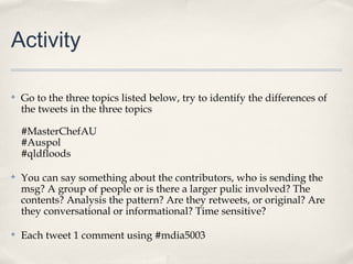 Activity

✤   Go to the three topics listed below, try to identify the differences of
    the tweets in the three topics

    #MasterChefAU
    #Auspol
    #qldfloods

✤   You can say something about the contributors, who is sending the
    msg? A group of people or is there a larger pulic involved? The
    contents? Analysis the pattern? Are they retweets, or original? Are
    they conversational or informational? Time sensitive?

✤   Each tweet 1 comment using #mdia5003
 