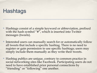 Hashtags

✤   Hashtags consist of a simple keyword or abbreviation, prefixed
    with the hash symbol “#”, which is inserted into Twitter
    messages (tweets).

✤   Interested users can manually search for or automatically follow
    all tweets that include a specific hashtag. There is no need to
    register or gain permission to use specific hashtags; users may
    simply include them manually as they write their tweets.

✤   Hashtag publics are unique, contrary to common practice in
    social networking sites like Facebook. Participating users do not
    need to have established prior personal connections by
    “friending” or “following” one another.
 