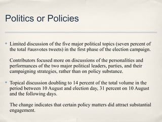 Politics or Policies

✤   Limited discussion of the five major political topics (seven percent of
    the total #ausvotes tweets) in the first phase of the election campaign.

    Contributors focused more on discussions of the personalities and
    performances of the two major political leaders, parties, and their
    campaigning strategies, rather than on policy substance.

✤   Topical discussion doubling to 14 percent of the total volume in the
    period between 10 August and election day, 31 percent on 10 August
    and the following days.

    The change indicates that certain policy matters did attract substantial
    engagement.
 
