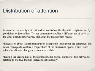 Distribution of attention


#ausvotes community’s attention does not follow the thematic emphases set by
politicians or journalists. Twitter community applies a different set of criteria
for what it finds newsworthy than does the mainstream media.

✤Discussion about illegal immigration is apparent throughout the campaign, but
never manages to capture a major share of the discussion space, while issues
related to climate change are even less visible

✤During the second half of the campaign, the overall number of topical tweets
relating to the five themes increases substantially
 