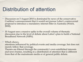 Distribution of attention
✤   Discussion on 5 August 2010 is dominated by news of the conservative
    Coalition’s announcement that it would not pursue Labor’s controversial
    proposal to introduce a mandatory internet filter in Australia (Welch,
    2010);

✤   10 August sees a massive spike in the overall volume of thematic
    discussion due to the level of debate about Labor’s plan to build a National
    Broadband Network (NBN).

✤   Which shows,
    attentions influenced by political events and media coverage, but does not
    merely follow that coverage.
    Themes are filtered through the community’s own established interests
    and news frames, resulting in a distribution of attention that is different
    from that of the mainstream media or of general public debate.
 
