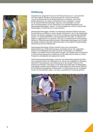 Einführung
1
Angesichts des steigenden Drucks auf die Wasserressourcen in- und außerhalb
der USA erhält die Fähigkeit, die Auswirkungen der urbanen Entwicklung
und der Landwirtschaft auf die Wasserressourcen zu bewerten, eine immer
größere Bedeutung. Um diesem wachsenden Druck zu begegnen, müssen
für die Wasserwirtschaft Zuständige, Ingenieure und Hydrologen vermehrt
den Grundwasserpegel und den Wasserstand von Oberflächengewässern mit
Wasserpegel-Datenloggern messen, um die grundlegenden und sich verändernden
Wasserpegel im Verlauf der Zeit zu dokumentieren.
Wasserpegel-Datenlogger schließen normalerweise eingebaute Mikroprozessoren,
Drucksensoren und Batterie in einem robusten Gehäuse ein, das für den langfristigen
Einsatz unter Wasser ausgelegt ist. Sie können monatelang unbeaufsichtigt eingesetzt
werden, um Wasserstandsdaten in benutzerdefinierten Intervallen zu erfassen und
digital im Loggerspeicher zu speichern. Dank des ununterbrochenen kontinuierlichen
Betriebs im Überwachungsmodus eliminieren Wasserpegel-Datenlogger einen Großteil
des lästigen Aufwands manueller Datenerfassungen und ermöglichen die gleichzeitige
Überwachung mehrerer Messpunkte.
Wasserpegel-Datenlogger erlauben darüber hinaus eine automatische
Datenspeicherung und Berichtserzeugung. Hydrologen können die Loggerdaten
einfach auf ein Mobilgerät oder einen Computer herunterladen und detaillierte
Grafiken und Tabellen leicht per Mausklick erzeugen. Die Tabellen können problemlos
zu Dokumentierungszwecken ausgedruckt und die elektronischen Daten an andere
Programme weitergeleitet oder gespeichert werden.
Obwohl Wasserpegel-Datenlogger inzwischen das Datenerfassungsgerät der Wahl
einer steigenden Anzahl von Hydrologen sind, können die unzähligen zur Verfügung
stehenden Produktoptionen eine Entscheidung für das richtige Produkt für Ihre
Anwendung erschweren. Ganz gleich, ob Sie bereits über Erfahrungen mit Wasserpegel-
Datenloggern verfügen oder Einsteiger sind, dieser Artikel kann Ihnen bei der Wahl des
für Ihre Bedürfnisse geeigneten Produkts helfen. Im Artikel werden fünf der wichtigsten
Punkte, die Sie bedenken sollten, und Tipps zu spezifischen Funktionen genannt.
 