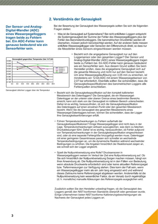 2. Verständnis der Genauigkeit
Bei der Bewertung der Genauigkeit des Wasserpegels sollten Sie sich die folgenden
Fragen stellen:
3
Genauigkeit üblicher Logger über die Temperatur
Der Sensor und Analog-
Digital-Wandler (ADC)
eines Wasserpegelloggers
tragen beide zu Fehlern
bei. Ein ADC-Fehler kann
genauso bedeutend wie ein
Sensorfehler sein.
• Was ist die Genauigkeit auf Systemebene? Bei nicht entlüfteten Loggern entspricht
die Systemgenauigkeit der Summe der Fehler des Wasserpegelloggers plus der
Fehler des Barometerdruckloggers. Die barometrischen Druckfehler werden oft
übersehen, müssen jedoch berücksichtigt werden. Auf der anderen Seite messen
entlüftete Wasserpegellogger oder Sensoren den Differenzdruck direkt, so dass nur
die Messfehler eines Sensors eingeschlossen werden müssen.
• Bezieht sich die angegebene Genauigkeit nur auf den
Loggersensor oder den gesamten Logger? Der Sensor und
Analog-Digital-Wandler (ADC) eines Wasserpegelloggers tragen
beide zu Fehlern bei. Ein ADC-Fehler kann genauso bedeutend
wie ein Sensorfehler sein. Aus diesem Grund sollten Sie beim
Hersteller prüfen, dass die angegebene Genauigkeit sich auf
die gesamte Messung und nicht nur auf den Sensor bezieht.
Um eine Wasserpegelauflösung von 3,05 mm zu erreichen, ist
mindestens ein 12-bit-ADC mit einem Wasserpegelsensor von
2,07 bar erforderlich. Ebenfalls sollten Sie sicherstellen, dass die
Genauigkeitsspezifikationen des barometrischen Loggers alle
Fehlerquellen einschließen.
• Bezieht sich die Genauigkeitsspezifikation auf den komplett kalibrierten
Messbereich des Datenloggers? Die Genauigkeit, die ein Wasserpegel-
Datenlogger an der unteren oder oberen Grenze eines bestimmten Bereichs
erreicht, kann sich stark von der Genauigkeit im mittleren Bereich unterscheiden.
Daher ist es wichtig, herauszufinden, ob sich die Genauigkeitsspezifikation
des Datenloggers auf einen einzelnen Punkt oder den gesamten Messbereich
bezieht. Wenn Sie die Genauigkeit des gesamten Messbereichs eines
Wasserpegel-Datenloggers kennen, können Sie sicherstellen, dass der Logger
Ihre Genauigkeitsanforderungen erfüllt.
• Führen Temperaturschwankungen zu Fehlern außerhalb der
Genauigkeitsspezifikationen? Einige Wasserpegellogger sind nicht dazu in der
Lage, Temperaturschwankungen wirksam auszugleichen, was dann zu falschen
Druckablesungen führt. Daher ist es wichtig, herauszufinden, ob Fehler aufgrund
von Temperaturschwankungen in der Genauigkeitsspezifikation eingeschlossen
sind, oder ob eine separate Fehlergröße hinzugefügt werden muss. Datenlogger
mit einer geringeren Gesamtmasse passen sich schneller an wechselnde
Temperaturbedingungen an, um die dynamische Reaktion während wechselnder
Bedingungen zu erhöhen. Die Angaben hinsichtlich der Reaktionszeit zeigen an,
wie schnell sich der Logger angleicht.
• Spielt die Nullpunktversetzung eine Rolle? Drucksensoren in
Wasserpegelloggern weisen im Verlauf der Zeit eine Nullpunktversetzung auf. Ob
Sie sich hinsichtlich der Nullpunktversetzung Sorgen machen müssen, hängt von
Ihrer Anwendung ab. Die Nullpunktversetzung ist in den Fällen von Bedeutung,
wenn absolute Druckwerte erforderlich sind oder keine aktuellen Referenzpegel
bzw. Tiefenmessungen zur Verfügung stehen. Dies kann der Fall sein, wenn
ein Wasserpegellogger mehr als ein Jahr lang eingesetzt wird und während
dieses Zeitraums keine Referenzpegel abgelesen werden. Anderenfalls ist die
Nullpunktversetzung kein wesentlicher Faktor, da ein Versatz durch regelmäßige
(d. h. monatliche) manuelle Ablesungen des Referenzpegels ausgeglichen wird.
Zusätzlich sollten Sie den Hersteller unbedingt fragen, ob die Genauigkeit des
Loggers gemäß den NIST-konformen Standards überprüft oder gemessen wurde.
Einige Unternehmen bieten NIST-konforme Kalibrierungsbescheinigungen als
Nachweis der Genauigkeit jedes Loggers an.
 
