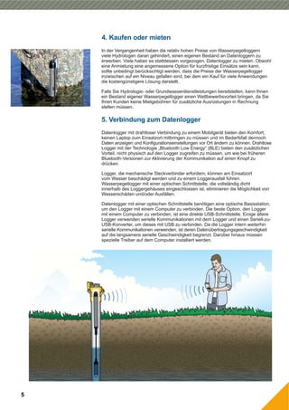 In der Vergangenheit haben die relativ hohen Preise von Wasserpegelloggern
viele Hydrologen daran gehindert, einen eigenen Bestand an Datenloggern zu
erwerben. Viele haben es stattdessen vorgezogen, Datenlogger zu mieten. Obwohl
eine Anmietung eine angemessene Option für kurzfristige Einsätze sein kann,
sollte unbedingt berücksichtigt werden, dass die Preise der Wasserpegellogger
inzwischen auf ein Niveau gefallen sind, bei dem ein Kauf für viele Anwendungen
die kostengünstigere Lösung darstellt.
Falls Sie Hydrologie- oder Grundwasserdienstleistungen bereitstellen, kann Ihnen
ein Bestand eigener Wasserpegellogger einen Wettbewerbsvorteil bringen, da Sie
Ihren Kunden keine Mietgebühren für zusätzliche Ausrüstungen in Rechnung
stellen müssen.
4. Kaufen oder mieten
5. Verbindung zum Datenlogger
5
Datenlogger mit drahtloser Verbindung zu einem Mobilgerät bieten den Komfort,
keinen Laptop zum Einsatzort mitbringen zu müssen und im Bedarfsfall dennoch
Daten anzeigen und Konfigurationseinstellungen vor Ort ändern zu können. Drahtlose
Logger mit der Technologie „Bluetooth Low Energy“ (BLE) bieten den zusätzlichen
Vorteil, nicht physisch auf den Logger zugreifen zu müssen, um wie bei früheren
Bluetooth-Versionen zur Aktivierung der Kommunikation auf einen Knopf zu
drücken.
Logger, die mechanische Steckverbinder erfordern, können am Einsatzort
vom Wasser beschädigt werden und zu einem Loggerausfall führen.
Wasserpegellogger mit einer optischen Schnittstelle, die vollständig dicht
innerhalb des Loggergehäuses eingeschlossen ist, eliminieren die Möglichkeit von
Wasserschäden und/oder Ausfällen.
Datenlogger mit einer optischen Schnittstelle benötigen eine optische Basisstation,
um den Logger mit einem Computer zu verbinden. Die beste Option, den Logger
mit einem Computer zu verbinden, ist eine direkte USB-Schnittstelle. Einige ältere
Logger verwenden serielle Kommunikationen mit dem Logger und einen Seriell-zu-
USB-Konverter, um dieses mit USB zu verbinden. Da die Logger intern weiterhin
serielle Kommunikationen verwenden, ist deren Datenübertragungsgeschwindigkeit
auf die langsamere serielle Geschwindigkeit begrenzt. Darüber hinaus müssen
spezielle Treiber auf dem Computer installiert werden.
 