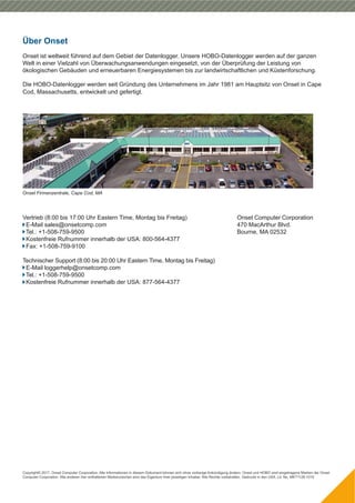 Copyright© 2017, Onset Computer Corporation. Alle Informationen in diesem Dokument können sich ohne vorherige Ankündigung ändern. Onset und HOBO sind eingetragene Marken der Onset
Computer Corporation. Alle anderen hier enthaltenen Markenzeichen sind das Eigentum ihrer jeweiligen Inhaber. Alle Rechte vorbehalten. Gedruckt in den USA. Lit. No. MKT1128-1015
Onset Firmenzentrale, Cape Cod, MA
Vertrieb (8:00 bis 17:00 Uhr Eastern Time, Montag bis Freitag)
E-Mail sales@onsetcomp.com
Tel.: +1-508-759-9500
Kostenfreie Rufnummer innerhalb der USA: 800-564-4377
Fax: +1-508-759-9100
Technischer Support (8:00 bis 20:00 Uhr Eastern Time, Montag bis Freitag)
E-Mail loggerhelp@onsetcomp.com
Tel.: +1-508-759-9500
Kostenfreie Rufnummer innerhalb der USA: 877-564-4377
Onset Computer Corporation
470 MacArthur Blvd.
Bourne, MA 02532
Über Onset
Onset ist weltweit führend auf dem Gebiet der Datenlogger. Unsere HOBO-Datenlogger werden auf der ganzen
Welt in einer Vielzahl von Überwachungsanwendungen eingesetzt, von der Überprüfung der Leistung von
ökologischen Gebäuden und erneuerbaren Energiesystemen bis zur landwirtschaftlichen und Küstenforschung.
Cod, Massachusetts, entwickelt und gefertigt.
Die HOBO-Datenlogger werden seit Gründung des Unternehmens im Jahr 1981 am Hauptsitz von Onset in Cape
 