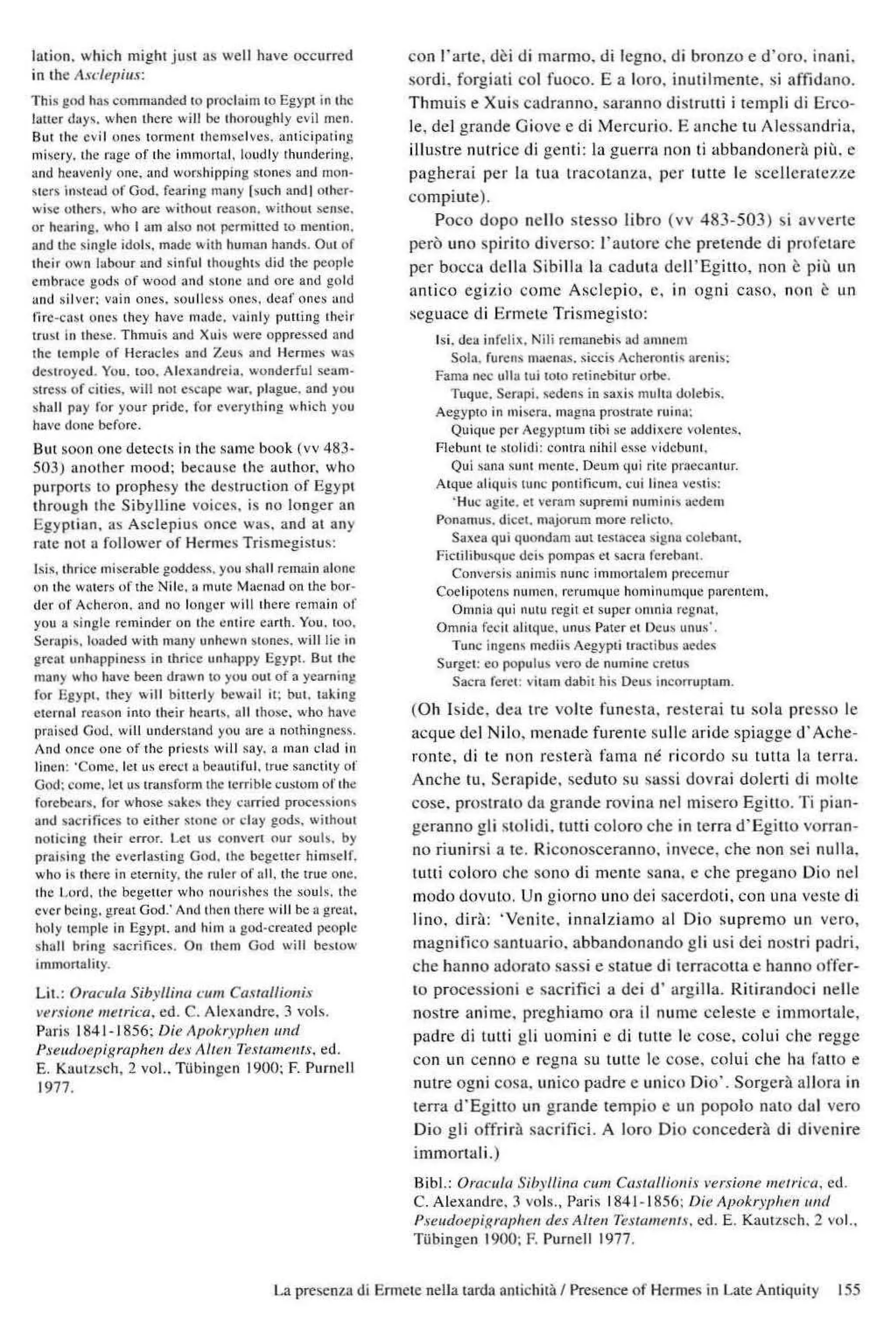 lation. which might jusl as weil have oceurrcd
in Ihe A.I"depillx:
This gnd hast."omnmllded to proclaim to Egypt in 1
1lc
laller ､｡ｹｾＮ＠ when lhere will bc lhoroullhly evi! men.
But the evil ｵ ｮ･ ｾ＠ tormcm Ihemselves. anlicipating
ｭｩ ｾ｣ ｲ ｹＬ＠ Ihe ｲ｡ｧｾ＠ or lhe immurta!. loud ly thllnderinll.
and heavcnly one. and worshipping smnes and mon·
sters in,w."j or God. Fcaring many ISlieh andl other·
wise othcl'1>. ",ho are without ｲ ･ｾｾｯｮＮ＠ witl>out ｾ･ ｮＵｃ Ｎ＠
or ｨ ｣ｾ ｲｩｮｧＮ＠ wl10 I am also nOl permiued to mention.
and tlle single idols. madc ",ith human hands. OUI or
lhdr own I"bour ,md sinrul1houglm did Ihe people
embnlce gods uf Ioml and ｾ ｉ ｏ ｲｩｃ＠ and ore and gold
and silvcr; vain ones. soulless ones. rlcaf ont's OInd
(i re-cabt ｯｮ･ｾ＠ they have m:,dc, vainly pulting lhcir
trUM in lhese. ｔｨｭｵｩ ｾ＠ and Xub were ｵｰｰｲ･ ｳｾ･ ､＠ aBd
[he temple uf Heradcs and Zeus and Hermes wa)
destro)cd. You. wo. Alexamlreia. wonderful seam-
stress or eilies. will not ･ｾ･｡ｐ＼Ｇ＠ wur. I,bgue. :'I.IId yOt,
ｾ ｨ｡ｬｬ＠ pay for your pride. fOf evcrylhing which you
ha" e done before.
Bm soon one llctcels in the same book (vv 483-
503) anOlher mood: because the author. who
purports 10 I'rophes)' the destruelion of Egypt
Ihrough lhe SibyJline voices. is no longer an
Egyptia n. as Asclepius onee ｷ｡ｾＮ＠ and al any
nl.1C not a folIower of Hermcs Trismegistus:
Isi.<. tllrice miscrable godde.<s. you shnl1 rc:main alune
on Ihe ｷｕ ｨ ｾｲＬ＠ or the Nilc. n mute Maeßad on Ihe bor·
der of Achernn. and no lon:o:r will lhere rcmain or
YOIl a ｾｩｮｧｬ･＠ reminder on Ihe entire eanh. Y
ou. 100.
Serapis. loaded wilh many unhewn ,lones. will H
e in
great unhappilleu in Ihrice unhallPYEgypl. But Ihc
man)' who ha.'e been drawn 10 you out of a ycarning
fo.- Egypt. Ihey will bittni l' bcwail il: bUI. laI.:ing
eternal rcnson inlo lheir hcarb . all thoo>c. wl10 have
prniscd Go<!. will ｵｮ､ ･ｾｬｮｮ､＠ you are a nuthingness.
And once onc of Ihe pr;cälSwill say. a man elad in
!inen: ·Come. let us cr<:.'1a beaulifuJ. lrue ｳｾ Ｂ｣ｬｩｴ ｹ＠ ur
God: come. let us transform [hf lerrible .'uSIOlTl 01' the
forcbcars. for whose ｳ｡ｫ･ｾ＠ the)' .·arried ｰ ｲ ｯ｣･ｳｳｩｯ ｮ ｾ＠
and ｾ｡｣ｲ ｩｦｩ･ ･ｳ＠ 10 either ｾｉｯ ｮ･＠ Ur clay gods. without
nOlieing their error. Let us eon"en nur souls. by
ｰｲ｡ｩ ｾｩｮｧ＠ the e"crlasting God, Ihe bcgellcr hi mself.
who Is ,here in elemitl'. the ru ler of all. the troe one.
Ihe Lord. the bcgetlcr who nour;shes Ihe SQuls. Ihe
evcr being.:real God: And Ihen Ihere will be a greal.
holy temple in Egypl. and h,m a god-crealed peopl<:
shall bring sacrifiees. On them God will be'lo....
immmlalily.
Lil.: O/'acufa Sib)'lIimr ,'11111 CaswlliO/lü
ｶｦＮｲＮｾｩｏＯｬ･＠ lIIelricrJ. cd. C. Alc.landre. 3 vols.
Paris 184 1-1856: Die AllOkryplJ/m IIIU[
P,'!mdoepigraphell ､･ｾﾷ＠ AI/eil Tenamcn/s, cd.
E. Kaulzsch, 2 vol.. Tübingcn 1900: F. rurnell
1977.
con rarte. dei d i marmo . di legno. d i bronzo e d ·oro. inuni.
sord i. forgiuti col fuoco. E a loro. inu lilme nte. si affidano.
T hmuis e Xu is cadranno, saranno distrutti i tempi i di Erl'O-
le, dei grande Giove e di Mcrcurio. E anche tu Alcssandria,
ill ustre nutri cc di gen ti: la guerr:t non li abbandoneri:t piü. c
pagherai pcr la tua traeOlanza, per lutte le sec]lc nttcz7.c
compiute).
Poeo dopo nc llo s tesso libro (vv 483-503) si avvcrte
pcrö uno spirito diverso; l'auto re ehe pretende di pmfctare
per bocca dc lla Sibilla la caduta dcJrEgino, non c piu un
Hntieo egiz io eOJllc AscJepio. c. in og ni caso. no n c un
scguace d i Ermcte Trismegisto:
Isi. <ka illfeHlt. Ni li ｲ･ｭｾ ｮ ･ ｢ｩ ｳ＠ ad a'lHlcm
5013. furens lnaenas. siceis ａ｣ｨ･ ｲ ｯｮ ｬ ｩｾ＠ areni,:
Fama oee ulla tu. tOIOretinebitur orbc.
Tuque. Scrapi. scdens in saxis mu lla oolebis.
AegyplO in ｭｩ ｾ･ｲ｡Ｎ＠ mal:'na prostr.ltt: ruina:
Quique per , egyplu m [;bi sc ｾ､､ｩＮｬ･ｲｴ＠ 'oleOles,
f'lcbunl le sloll!!;: contra nihil esse videbunl.
Qui sana sunt meme. Deum qu i rite pra<,canlur.
Atque aliquis !Une pontifieum. ,'ui linen vestls:
'Hlle al:itc. et ,'ernm Ｌｾ ｵｰｲ･ｭｩ＠ numinis liedern
Ponanlus, dieet. majorum more n.:li.-to.
Sa.lea qu' qoondam nut te$lat:ea signa eold lum.
ｦＧｩ･ ｬ ｩｬｩ｢ｵｾｵ･＠ deb pampas C
I saera (erebant.
Con'ersis ｡ｬｬ ｩ ｭｩｾ＠ nunc illl!llorta1cm preeemur
CoclipolC
IlSnumen. rerulll4ue homillUnl4uc parentcm,
OOlnia qui nu1U regil Cl super 01110.:0 rej;n<ll.
Omnia feeil alitquc. unus Pater et Ixus ..nus·.
Tune ingens mediis Acgypti lraclibus aedes
Surgel: 00 populus "ero dc numine erc[us
Sacra fcret: ｶｩ ｬ ｾ Ｑｉｉ＠ d:obit his Deus ineorruplam.
(Oh Iside , dea Ire volte fun esta. resterai tu sola prcsso le
acque dei Nil o. Jlle nade furen le sulle aride spiagge d ' Ache -
rontc, di te non restera fama ne ricordo Sll tuHU la lernt.
Anchc lU. Scrapide. seduto su sassi dov rai dole rti di ma lte
cose. prostralo da grande rovina nel misero Egitto. Ti pian-
geranno gli stolidi. tutti eoloro e he in terra d' Egitto vorra n-
no riunirsi a te. Riconosceranno. in'eee , che non sei nul1a.
lutt i eoloro ehe sono d i mente sana. e che pregano Dio !lei
modo dovUlO. Un giorno uno dei saeerdoti. con una veSle di
lino. diril: 'Ve nite. innalz iamo al Dio sup re mo un vero,
rnagn illeo santuario. abbandonando g li usi dei noS lri pad ri.
ehe hanno adorato sassi e statue d i terracotta e hanoo offer-
to proeessioni e sacrifici a dc i d ' argilla. Ritirandoci ne lle
nostre anime. preghiamo ora il nurne celeslc c immortale,
padre di tutti g li uom in i e di tutte le cosc. eolui ehe regge
con un cen no e regna su tutte le eose. co!ui che h.. ratio e
nutre ogni cosa. un ieo padre c unicn Dio·. Sorgcra allora in
terra d 'Egitto un grande tempio e un popolo nato dal vero
Dio g li offrira saerifici. A loro Dio coneedera d i dive nire
immortali.)
BibI.: Orm:ulll Sib)'/liIlQ cum CIIHa!/ioll is I't'Hi()lle melr!t-a. cd.
e. Alexandrc. 3 vols" Paris 184 1· 1856; Die A{!okryplltf/1 mltl
P.,-elldocpiKrtlphel! des Altel! Tex/amellu. cd. E. Kautzseh. 2 "01..
Tübingen 1900: F. Purnell 1977,
La prt"sc-nta di Ennclc nella lama anlichitii I Presence of Hcrmes in Late Antiquill' ISS
 