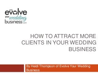 HOW TO ATTRACT MORE
CLIENTS IN YOUR WEDDING
BUSINESS
By Heidi Thompson of Evolve Your Wedding
Business
 