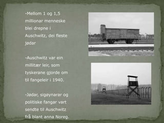 -Mellom 1 og 1,5 
millionar menneske 
blei drepne i 
Auschwitz, dei fleste 
jødar 
-Auschwitz var ein 
millitær leir, som 
tyskerane gjorde om 
til fangeleir i 1940. 
-Jødar, sigøynarar og 
politiske fangar vart 
sendte til Auschwitz 
frå blant anna Noreg. 
 
