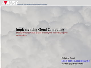 Implementing Cloud Computing Sharing the experience of IaaS as seen from consulting’s firms perspective… Gabriele Bozzi Email: gabriele.bozzi@ausy.be twitter: @gabrielebozzi 