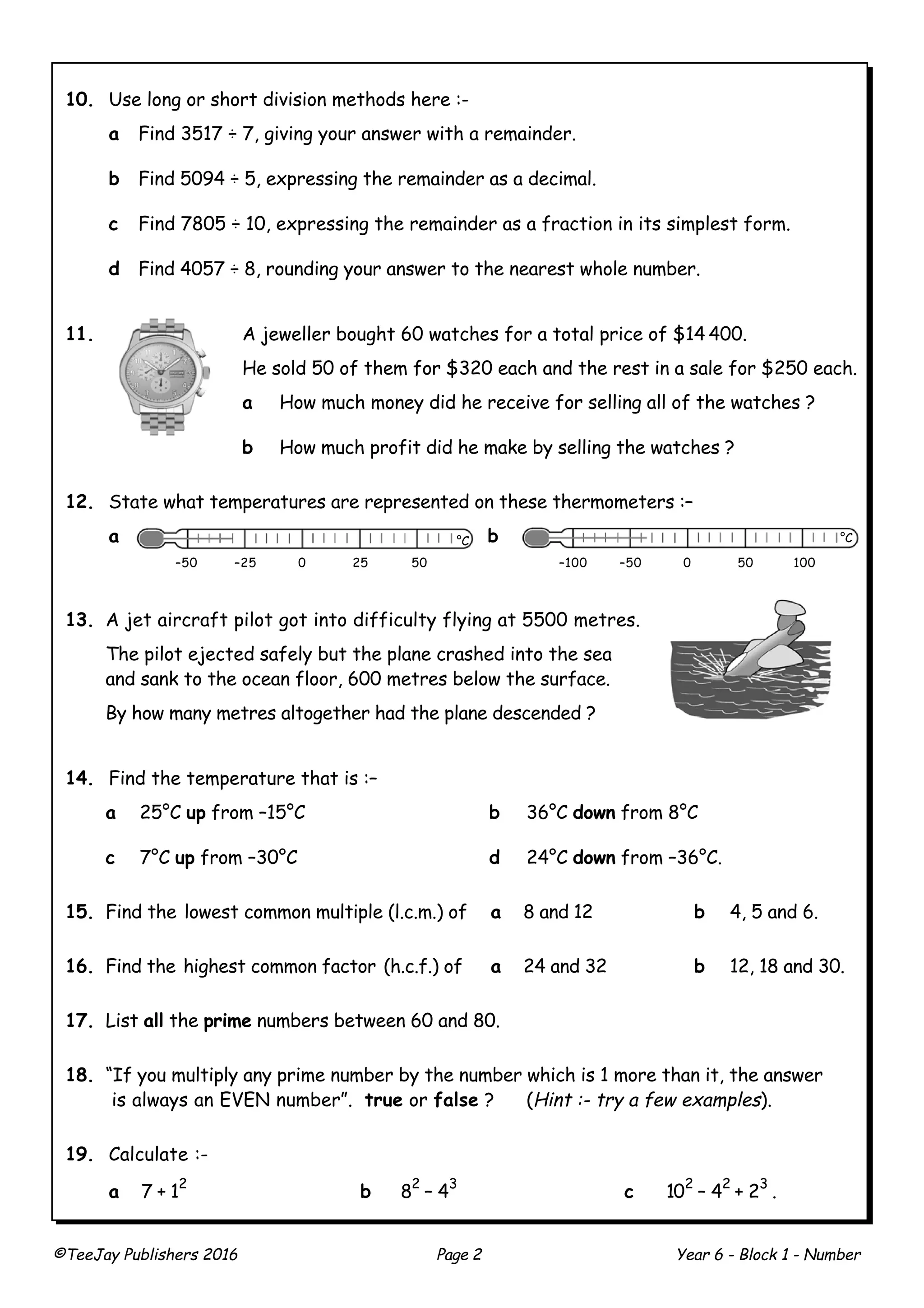 ©TeeJay Publishers 2016 Page 2 Year 6 - Block 1 - Number
10. Use long or short division methods here :-
a Find 3517 ÷ 7, giving your answer with a remainder.
b Find 5094 ÷ 5, expressing the remainder as a decimal.
c Find 7805 ÷ 10, expressing the remainder as a fraction in its simplest form.
d Find 4057 ÷ 8, rounding your answer to the nearest whole number.
11. A jeweller bought 60 watches for a total price of $14 400.
He sold 50 of them for $320 each and the rest in a sale for $250 each.
a How much money did he receive for selling all of the watches ?
b How much profit did he make by selling the watches ?
12. State what temperatures are represented on these thermometers :–
a b
13. A jet aircraft pilot got into difficulty flying at 5500 metres.
The pilot ejected safely but the plane crashed into the sea
and sank to the ocean floor, 600 metres below the surface.
By how many metres altogether had the plane descended ?
14. Find the temperature that is :–
a 25°C up from –15°C b 36°C down from 8°C
c 7°C up from –30°C d 24°C down from –36°C.
15. Find the lowest common multiple (l.c.m.) of a 8 and 12 b 4, 5 and 6.
16. Find the highest common factor (h.c.f.) of a 24 and 32 b 12, 18 and 30.
17. List all the prime numbers between 60 and 80.
18. “If you multiply any prime number by the number which is 1 more than it, the answer
is always an EVEN number”. true or false ? (Hint :- try a few examples).
19. Calculate :-
a 7 + 1
2
b 8
2
– 4
3
c 10
2
– 4
2
+ 2
3
.
–50 –25 0 25 50
°C
–100 –50 0 50 100
°C
 