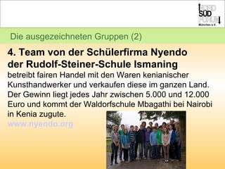 Die ausgezeichneten Gruppen (2) 4. Team von der Schülerfirma Nyendo  der Rudolf-Steiner-Schule Ismaning betreibt fairen Handel mit den Waren kenianischer Kunsthandwerker und verkaufen diese im ganzen Land.  Der Gewinn liegt jedes Jahr zwischen 5.000 und 12.000 Euro und kommt der Waldorfschule Mbagathi bei Nairobi in Kenia zugute.  www.nyendo.org 