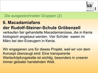 Die ausgezeichneten Gruppen (2) 6. Macadamiafans  der Rudolf-Steiner-Schule Gröbenzell verkaufen fair gehandelte Macadamianüsse, die in Kenia biologisch angebaut werden. Vier Schüler  waren im März bei den Erzeugern in Kenia. Wir engagieren uns für dieses Projekt, weil wir von dem Konzept überzeugt sind: Eine transparente Wertschöpfungskette ist wichtig, besonders in unserer immer globaler handelnden Welt. 