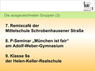 Die ausgezeichneten Gruppen (3) 7. Remixcafé der  Mittelschule Schrobenhausener Straße 8. P-Seminar „München ist fair“  am Adolf-Weber-Gymnasium 9. Klasse 9a  der Helen-Keller-Realschule 