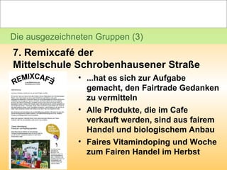 Die ausgezeichneten Gruppen (3) 7. Remixcafé der  Mittelschule Schrobenhausener Straße ...hat es sich zur Aufgabe gemacht, den Fairtrade Gedanken zu vermitteln  Alle Produkte, die im Cafe verkauft werden, sind aus fairem Handel und biologischem Anbau Faires Vitamindoping und Woche zum Fairen Handel im Herbst 