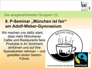 Wir machen uns dafür stark, dass mehr Münchener Cafés und Restaurants faire Produkte in ihr Sortiment einführen und auf ihre Speisekarten nehmen – und gestalten einen Gastro-Führer www.muenchen-ist-fair.de Die ausgezeichneten Gruppen (3) 8. P-Seminar „München ist fair“  am Adolf-Weber-Gymnasium 