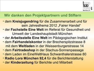 dem  Kreisjugendring  für die Zusammenarbeit und für  sein Jahresthema 2012 „Fairer Handel“ der  Fachstelle Eine Welt  im Referat für Gesundheit und  Umwelt der Landeshauptstadt München der  Arbeitsstelle Eine Welt  im Pädagogischen Institut dem  Fairhandelskontor  in der Brecherspitzstrasse 8    mit dem  Weltladen  in der Weissenburgerstrasse 14 dem  Fairtradeshop  in der Stachus-Sonnenpassage  dem Laden im EineWeltHaus Schwanthalerstrasse 80 Radio Lora München 92,4  für die Berichterstattung der  Kinderzeitung  für Berichte und Mitarbeit Wir danken den Projektpartnern und Stiftern 