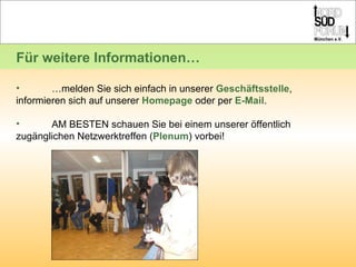 … melden Sie sich einfach in unserer  Geschäftsstelle ,  informieren sich auf unserer  Homepage  oder per  E-Mail .  AM BESTEN schauen Sie bei einem unserer öffentlich  zugänglichen Netzwerktreffen ( Plenum ) vorbei!  Für weitere Informationen… 
