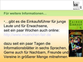 … gibt es die Einkaufsführer für junge Leute und für Erwachsene, seit ein paar Wochen auch online:  http://www.muenchen-fair.de dazu seit ein paar Tagen die Informationsblätter in sechs Sprachen, Gerne auch für Nachbarn, Freunde und Vereine in größerer Menge mitnehmen  Für weitere Informationen… 