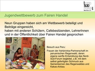 Besuch aus Peru:  Frauen der Asháninka-Partnerschaft im peruanischen Regenwald, deren eigene sanfte Entwicklung das Nord-Süd-Forum begleitet, z.B. mit dem selbst gefertigten Schmuck aus Samenkernen des Regenwaldes und Kakao-Anbau Jugendwettbewerb zum Fairen Handel Neun Gruppen haben sich am Wettbewerb beteiligt und Beiträge eingereicht,  haben mit anderen Schülern, Cafebesitzenden, LehrerInnen und in der Öffentlichkeit über Fairen Handel gesprochen 