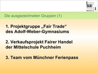 Die ausgezeichneten Gruppen (1) 1. Projektgruppe „Fair Trade“  des Adolf-Weber-Gymnasiums 2. Verkaufsprojekt Fairer Handel  der Mittelschule Puchheim  3. Team vom Münchner Ferienpass 