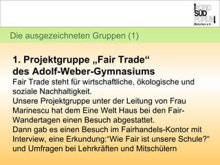 Die ausgezeichneten Gruppen (1) 1. Projektgruppe „Fair Trade“  des Adolf-Weber-Gymnasiums Fair Trade steht für wirtschaftliche, ökologische und soziale Nachhaltigkeit. Unsere Projektgruppe unter der Leitung von Frau Marinescu hat dem Eine Welt Haus bei den Fair-Wandertagen einen Besuch abgestattet. Dann gab es einen Besuch im Fairhandels-Kontor mit Interview, eine Erkundung:“Wie Fair ist unsere Schule?“ und Umfragen bei Lehrkräften und Mitschülern 