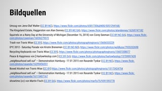 Bildquellen
Umzug von Jens-Olaf Walter (CC BY-NC), https://www.flickr.com/photos/65817306@N00/5051294168/
The Kingsland Estate, Haggerston von Alan Denney (CC BY-NC-SA), https://www.flickr.com/photos/alandenney/16269747182
Squirrels on a Rainy Day at the University of Michigan (December 16, 2014) von Corey Seeman (CC BY-NC-SA), https://www.flickr.
com/photos/cseeman/16036279572
Trash von Travis Wise (CC BY), https://www.flickr.com/photos/photographingtravis/15606553229
D*C 2012 - Saturday Parade von Kristin Brenemen (CC BY-NC-ND), https://www.flickr.com/photos/wyldkyss/7935332698
Recycling Keyboards von Travis Wise (CC BY), https://www.flickr.com/photos/photographingtravis/15607208077
Peace & Happiness von [ HarlowHeslop.com ] (CC BY-SA), https://www.flickr.com/photos/harlowheslop/15759997439
„neighbourhood sell out” – Demonstration Hamburg - 17.01.2015 von Rasande Tyskar (CC BY-NC), https://www.flickr.
com/photos/rasande/16299456551
Boxed Alcohol von Travis Wise (CC BY) https://www.flickr.com/photos/photographingtravis/15172424754
„neighbourhood sell out” – Demonstration Hamburg - 17.01.2015 von Rasande Tyskar (CC BY-NC), https://www.flickr.
com/photos/rasande/16115407167
showtime (cc) von Martin Fisch (CC BY-SA), https://www.flickr.com/photos/marfis75/9391593778
 