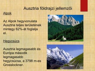 Ausztria földrajzi jellemzői
Alpok
Az Alpok hegyvonulata
Ausztria teljes területének
mintegy 62%-át foglalja
el.
Hegycsúcs
Ausztria legmagasabb és
Európa második
legmagasabb
hegycsúcsa, a 3798 m-es
Grosslockner.
 