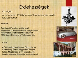 Érdekességek
Varrógép:
A varrógépet 1818-ban Josef Madersperger találta
fel Ausztriában
Porsche
Ferdinand Porsche, a világ egyik
legnevesebb autómárkájának megalapítója
Ausztriában, Mattersdorfban született
1875-ben. Ő tervezte a Volkswagent is.
-
Vasút
A Semmeringi vasútvonal Gloggnitz és
Semmering között, hegyvidéki terepen
halad. Megépítése a 19. század egyik
legjelentősebb mélyépítési munkálata volt.
 