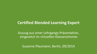 Certified Blended Learning Expert 
Auszug aus einer Lehrgangs-Präsentation, 
eingesetzt im virtuellen Klassenzimmer. 
Susanne Plaumann, Berlin, 09/2014 
 