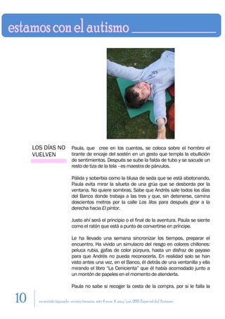 LOS DÍAS NO            Paula, que cree en los cuentos, se coloca sobre el hombro el
     VUELVEN                tirante de encaje del sostén en un gesto que templa la ebullición
                            de sentimientos. Después se sube la falda de tubo y se sacude un
                            resto de tiza de la tela –es maestra de párvulos.

                            Pálida y soberbia como la blusa de seda que se está abotonando,
                            Paula evita mirar la silueta de una grúa que se desborda por la
                            ventana. No quiere sombras. Sabe que Andrés sale todos los días
                            del Banco donde trabaja a las tres y que, sin detenerse, camina
                            doscientos metros por la calle Los lilos para después girar a la
                            derecha hacia El pintor.

                            Justo ahí será el principio o el final de la aventura. Paula se siente
                            como el ratón que está a punto de convertirse en príncipe.

                            Le ha llevado una semana sincronizar los tiempos, preparar el
                            encuentro. Ha vivido un simulacro del riesgo en colores chillones:
                            peluca rubia, gafas de color púrpura, hasta un disfraz de payaso
                            para que Andrés no pueda reconocerla. En realidad solo se han
                            visto antes una vez, en el Banco, él detrás de una ventanilla y ella
                            mirando el libro “La Cenicienta” que él había acomodado junto a
                            un montón de papeles en el momento de atenderla.

                            Paula no sabe si recoger la cesta de la compra, por si le falla la

10     en sentido figurado. revista literaria. año 4 num. 4. may/jun. 2011. Especial del Autismo
 