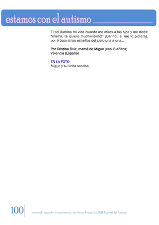 El sol ilumina mi vida cuando me miras a los ojos y me dices:
                       “mamá, te quiero muchííííísimo!” ¡Cariño!, si me lo pidieras,
                       por ti bajaría las estrellas del cielo una a una…

                       Por Cristina Ruiz, mamá de Migue (casi 8 añitos)
                       Valencia (España)

                       EN LA FOTO:
                       Migue y su linda sonrisa.




100   en sentido figurado. revista literaria. año 4 num. 4. may/jun. 2011. Especial del Autismo
 