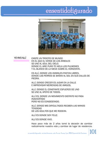 YO VIVO ALLÍ        EXISTE UN TROCITO DE MUNDO
                    EN EL QUE EL VERDE DE LOS ÁRBOLES
                    SE UNE AL AZUL DEL CIELO.
                    DONDE EL AIRE PURO TE HIELA LOS PULMONES
                    Y EL BLANCO DE LA NIEVE CUBRE EL HORIZONTE.
                    ES ALLÍ, DONDE LOS ANIMALES PASTAN LIBRES,
                    DONDE LOS PERROS SE BAÑAN AL SOL EN SUS CALLES DE
                    PIEDRA.
                    ALLÍ, DONDE CRECER ES JUGAR EN LA CALLE
                    E IMPROVISAR MERIENDAS DE AMIGOS.
                    ALLÍ, DONDE EL CONSTANTE ESFUERZO DE UNO
                    SE UNE AL APOYO DE TODOS.
                    ALLÍ ES, DONDE UN MOVIMIENTO DISTINTO NO PASA
                    INADVERTIDO
                    PERO NO ES CONSIDERADO.
                    ALLÍ, DONDE MIS DIFICULTADES RECIBEN LAS MANOS
                    TENDIDAS
                    DE LOS ADULTOS QUE ME RODEAN.
                    ALLÍ ES DONDE SOY FELIZ.
                    ALLÍ ES DONDE VIVO.
                    Hace poco más de 2 años tomé la decisión de cambiar
                    radicalmente nuestra vida y cambiar de lugar de residencia.

               en sentido figurado. revista literaria. año 4 num. 4 may/jun. 2011. Especial del Autismo   101
 