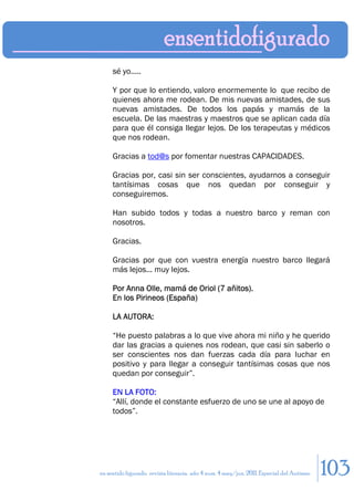 sé yo.....

     Y por que lo entiendo, valoro enormemente lo que recibo de
     quienes ahora me rodean. De mis nuevas amistades, de sus
     nuevas amistades. De todos los papás y mamás de la
     escuela. De las maestras y maestros que se aplican cada día
     para que él consiga llegar lejos. De los terapeutas y médicos
     que nos rodean.

     Gracias a tod@s por fomentar nuestras CAPACIDADES.

     Gracias por, casi sin ser conscientes, ayudarnos a conseguir
     tantísimas cosas que nos quedan por conseguir y
     conseguiremos.

     Han subido todos y todas a nuestro barco y reman con
     nosotros.

     Gracias.

     Gracias por que con vuestra energía nuestro barco llegará
     más lejos... muy lejos.

     Por Anna Olle, mamá de Oriol (7 añitos).
     En los Pirineos (España)

     LA AUTORA:

     “He puesto palabras a lo que vive ahora mi niño y he querido
     dar las gracias a quienes nos rodean, que casi sin saberlo o
     ser conscientes nos dan fuerzas cada día para luchar en
     positivo y para llegar a conseguir tantísimas cosas que nos
     quedan por conseguir”.

     EN LA FOTO:
     “Allí, donde el constante esfuerzo de uno se une al apoyo de
     todos”.




en sentido figurado. revista literaria. año 4 num. 4 may/jun. 2011. Especial del Autismo   103
 